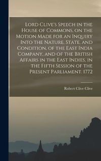 Cover image for Lord Clive's Speech in the House of Commons, on the Motion Made for an Inquiry Into the Nature, State, and Condition, of the East India Company, and of the British Affairs in the East Indies, in the Fifth Session of the Present Parliament. 1772