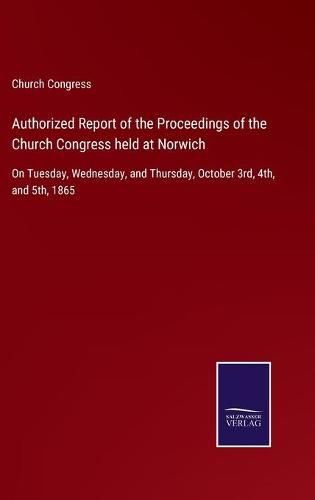 Cover image for Authorized Report of the Proceedings of the Church Congress held at Norwich: On Tuesday, Wednesday, and Thursday, October 3rd, 4th, and 5th, 1865