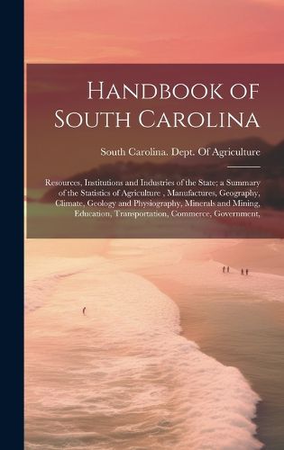 Cover image for Handbook of South Carolina; Resources, Institutions and Industries of the State; a Summary of the Statistics of Agriculture, Manufactures, Geography, Climate, Geology and Physiography, Minerals and Mining, Education, Transportation, Commerce, Government,