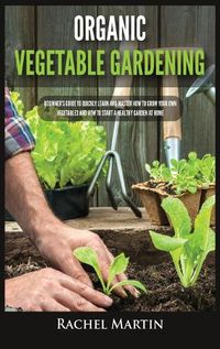 Cover image for Organic Vegetable Gardening: Beginner's Guide to Quickly Learn and Master How to Grow Your Own Vegetables and How to Start a Healthy Garden at Home