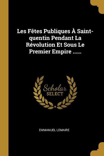 Cover image for Les Fetes Publiques A Saint-quentin Pendant La Revolution Et Sous Le Premier Empire ......
