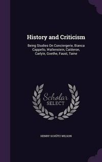 Cover image for History and Criticism: Being Studies on Conciergerie, Bianca Cappello, Wallenstein, Calderon, Carlyle, Goethe, Faust, Taine