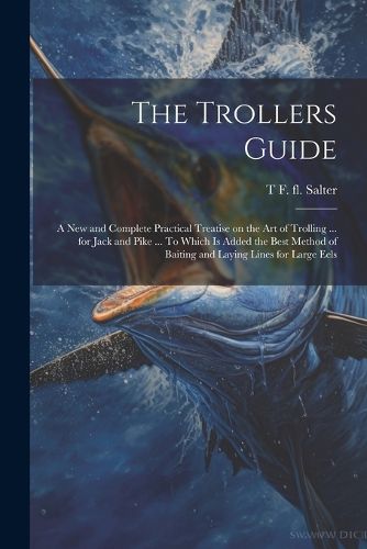 Cover image for The Trollers Guide; a new and Complete Practical Treatise on the art of Trolling ... for Jack and Pike ... To Which is Added the Best Method of Baiting and Laying Lines for Large Eels