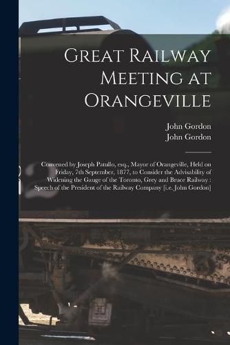 Great Railway Meeting at Orangeville [microform]: Convened by Joseph Patullo, Esq., Mayor of Orangeville, Held on Friday, 7th September, 1877, to Consider the Advisability of Widening the Gauge of the Toronto, Grey and Bruce Railway: Speech of The...