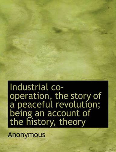 Cover image for Industrial Co-Operation, the Story of a Peaceful Revolution; Being an Account of the History, Theory