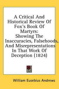 Cover image for A Critical and Historical Review of Fox's Book of Martyrs: Showing the Inaccuracies, Falsehoods, and Misrepresentations in That Work of Deception (1824)