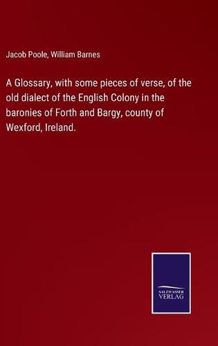 Cover image for A Glossary, with some pieces of verse, of the old dialect of the English Colony in the baronies of Forth and Bargy, county of Wexford, Ireland.