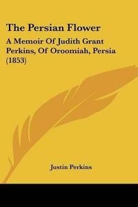 Cover image for The Persian Flower: A Memoir Of Judith Grant Perkins, Of Oroomiah, Persia (1853)