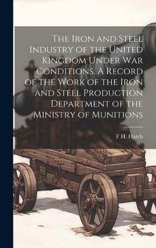 Cover image for The Iron and Steel Industry of the United Kingdom Under war Conditions. A Record of the Work of the Iron and Steel Production Department of the Ministry of Munitions