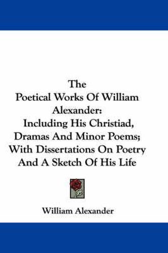 Cover image for The Poetical Works of William Alexander: Including His Christiad, Dramas and Minor Poems; With Dissertations on Poetry and a Sketch of His Life