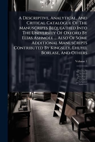 Cover image for A Descriptive, Analytical, And Critical Catalogue Of The Manuscripts Bequeathed Into The University Of Oxford By Elias Ashmole ... Also Of Some Additional Manuscripts Contributed By Kingsley, Lhuyd, Borlase, And Others