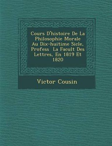 Cours D'Histoire de La Philosophie Morale Au Dix-Huiti Me Si Cle, Profess La Facult Des Lettres, En 1819 Et 1820