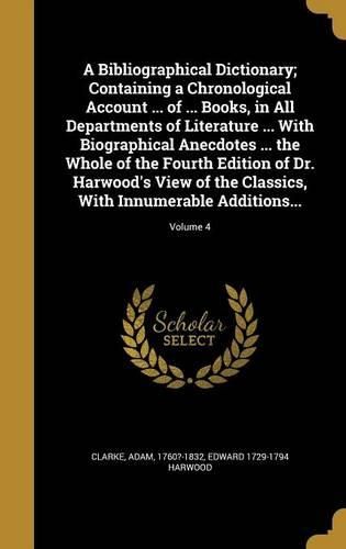 Cover image for A Bibliographical Dictionary; Containing a Chronological Account ... of ... Books, in All Departments of Literature ... With Biographical Anecdotes ... the Whole of the Fourth Edition of Dr. Harwood's View of the Classics, With Innumerable Additions...; Volu