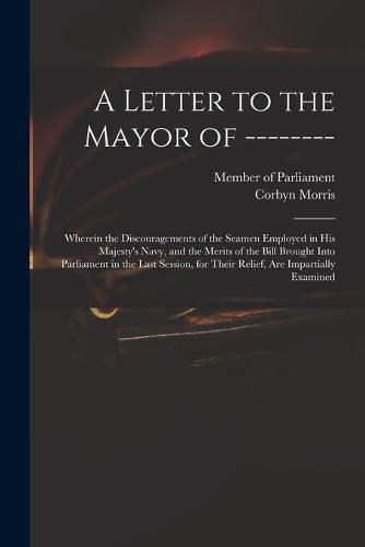 A Letter to the Mayor of --------: Wherein the Discouragements of the Seamen Employed in His Majesty's Navy, and the Merits of the Bill Brought Into Parliament in the Last Session, for Their Relief, Are Impartially Examined