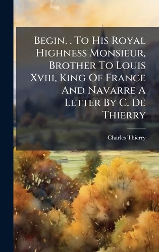 Cover image for Begin. . To His Royal Highness Monsieur, Brother To Louis Xviii, King Of France And Navarre A Letter By C. De Thierry