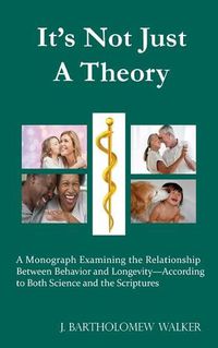 Cover image for It's Not Just A Theory: A Monograph Examining the Relationship Between Behavior and Longevity-According to Both Science and the Scriptures