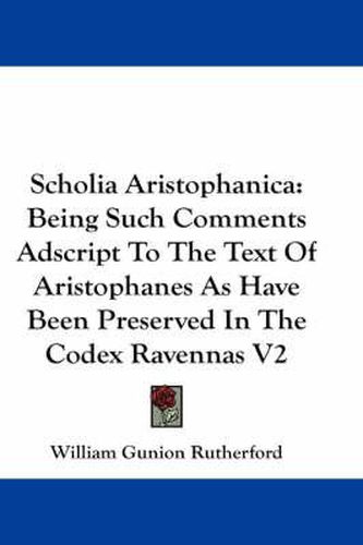 Scholia Aristophanica: Being Such Comments Adscript to the Text of Aristophanes as Have Been Preserved in the Codex Ravennas V2