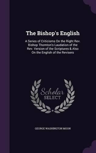 The Bishop's English: A Series of Criticisms on the Right REV. Bishop Thornton's Laudation of the REV. Version of the Scriptures & Also on the English of the Revisers