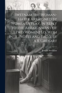 Cover image for Swetnam the Woman-Hater Arraigned by Women [A Play, in Reply to the Arraignment of Lewd Women] Ed. With Intr., Notes and Fac-S. by A.B. Grosart