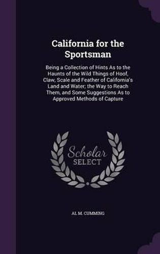 Cover image for California for the Sportsman: Being a Collection of Hints as to the Haunts of the Wild Things of Hoof, Claw, Scale and Feather of California's Land and Water; The Way to Reach Them, and Some Suggestions as to Approved Methods of Capture