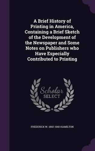 Cover image for A Brief History of Printing in America, Containing a Brief Sketch of the Development of the Newspaper and Some Notes on Publishers Who Have Especially Contributed to Printing