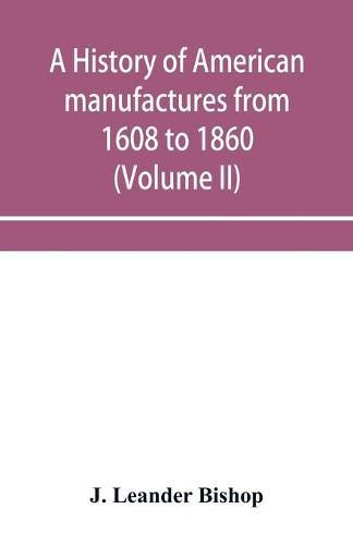 Cover image for A history of American manufactures from 1608 to 1860; Exhibiting the origin and growth of the principal mechanic arts and manufactures, from the earliest colonial period to the adoption of the Constitution; and comprising annals of the industry of the United