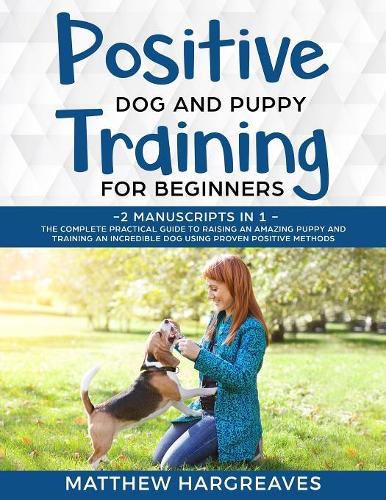 Positive Dog and Puppy Training for Beginners (2 Manuscripts in 1): The Complete Practical Guide to Raising an Amazing Puppy and Training an Incredible Dog using Proven Positive Methods