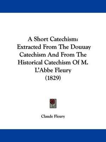 A Short Catechism: Extracted from the Douuay Catechism and from the Historical Catechism of M. L'Abbe Fleury (1829)