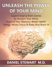 Cover image for Unleash the Power of your Mind: Supercharging Brain Games to Sharpen Your Mind, Improve Your Memory, Better Health, Energy, Mood, Focus & Keep Your Brain Fit