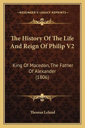 Cover image for The History of the Life and Reign of Philip V2 the History of the Life and Reign of Philip V2: King of Macedon, the Father of Alexander (1806) King of Macedon, the Father of Alexander (1806)