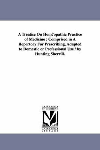 Cover image for A Treatise on Hom Opathic Practice of Medicine: Comprised in a Repertory for Prescribing, Adapted to Domestic or Professional Use / By Hunting Sherr