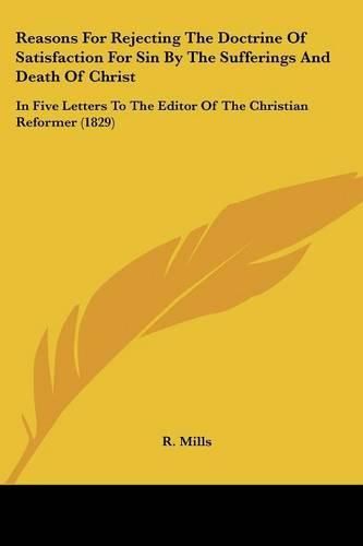 Cover image for Reasons For Rejecting The Doctrine Of Satisfaction For Sin By The Sufferings And Death Of Christ: In Five Letters To The Editor Of The Christian Reformer (1829)