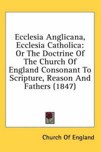 Cover image for Ecclesia Anglicana, Ecclesia Catholica: Or the Doctrine of the Church of England Consonant to Scripture, Reason and Fathers (1847)