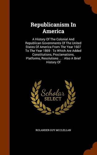 Cover image for Republicanism in America: A History of the Colonial and Republican Governments of the United States of America from the Year 1607 to the Year 1869: To Which Are Added Constitutions, Proclamations, Platforms, Resolutions ...: Also a Brief History of