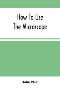 Cover image for How To Use The Microscope; Being Practical Hints On The Selection And Use Of That Instrument, Intended For Beginners