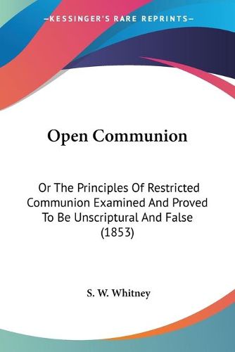 Cover image for Open Communion: Or the Principles of Restricted Communion Examined and Proved to Be Unscriptural and False (1853)