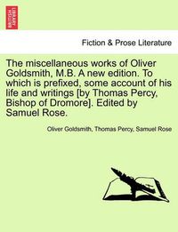 Cover image for The Miscellaneous Works of Oliver Goldsmith, M.B. a New Edition. to Which Is Prefixed, Some Account of His Life and Writings [By Thomas Percy, Bishop of Dromore]. Edited by Samuel Rose.