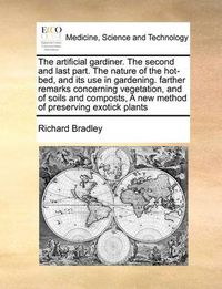 Cover image for The Artificial Gardiner. the Second and Last Part. the Nature of the Hot-Bed, and Its Use in Gardening. Farther Remarks Concerning Vegetation, and of Soils and Composts, a New Method of Preserving Exotick Plants