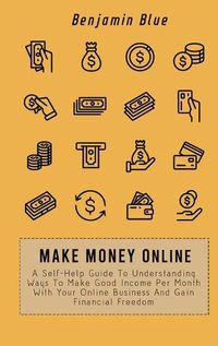 Cover image for Make Money Online: A Self-Help Guide To Understanding Ways To Make Good Income Per Month With Your Online Business And Gain Financial Freedom