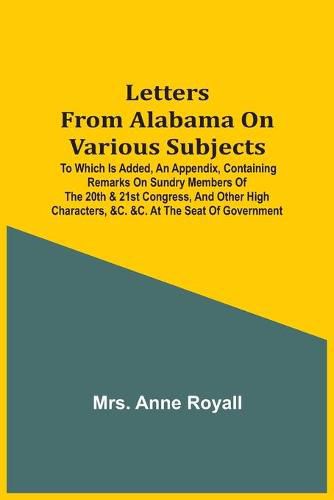 Cover image for Letters From Alabama On Various Subjects: To Which Is Added, An Appendix, Containing Remarks On Sundry Members Of The 20Th & 21St Congress, And Other High Characters, &C. &C. At The Seat Of Government