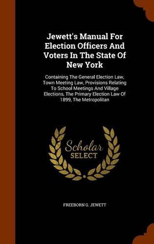 Cover image for Jewett's Manual for Election Officers and Voters in the State of New York: Containing the General Election Law, Town Meeting Law, Provisions Relating to School Meetings and Village Elections, the Primary Election Law of 1899, the Metropolitan