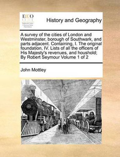 Cover image for A Survey of the Cities of London and Westminster, Borough of Southwark, and Parts Adjacent. Containing, I. the Original Foundation, IV. Lists of All the Officers of His Majesty's Revenues, and Houshold; By Robert Seymour Volume 1 of 2