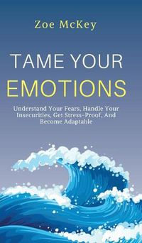 Cover image for Tame Your Emotions: Understand Your Fears, Handle Your Insecurities, Get Stress-Proof, And Become Adaptable