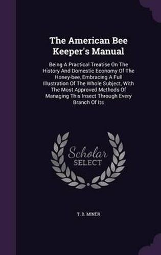 Cover image for The American Bee Keeper's Manual: Being a Practical Treatise on the History and Domestic Economy of the Honey-Bee, Embracing a Full Illustration of the Whole Subject, with the Most Approved Methods of Managing This Insect Through Every Branch of Its