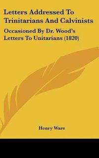 Cover image for Letters Addressed to Trinitarians and Calvinists: Occasioned by Dr. Wood's Letters to Unitarians (1820)