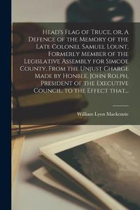 Cover image for Head's Flag of Truce, or, A Defence of the Memory of the Late Colonel Samuel Lount, Formerly Member of the Legislative Assembly for Simcoe County, From the Unjust Charge Made by Honble. John Rolph, President of the Executive Council, to the Effect That...