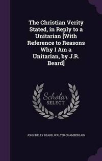 Cover image for The Christian Verity Stated, in Reply to a Unitarian [With Reference to Reasons Why I Am a Unitarian, by J.R. Beard]