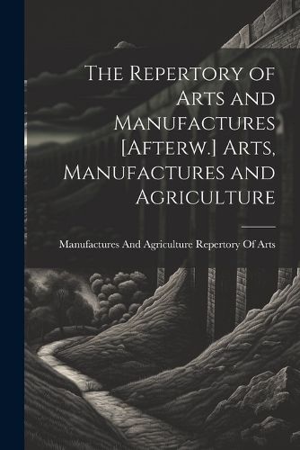 Cover image for The Repertory of Arts and Manufactures [Afterw.] Arts, Manufactures and Agriculture