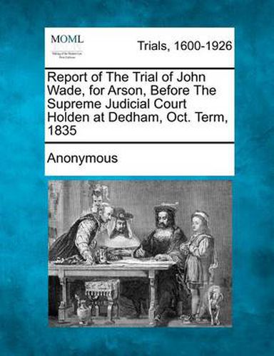 Cover image for Report of the Trial of John Wade, for Arson, Before the Supreme Judicial Court Holden at Dedham, Oct. Term, 1835