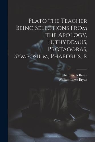 Plato the Teacher Being Selections From the Apology, Euthydemus, Protagoras, Symposium, Phaedrus, R